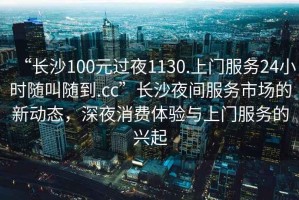 “長(cháng)沙100元過(guò)夜1130.上門(mén)服務(wù)24小時(shí)隨叫隨到.cc”長(cháng)沙夜間服務(wù)市場(chǎng)的新動(dòng)態(tài)，深夜消費體驗與上門(mén)服務(wù)的興起