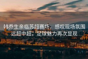 韓喬生親臨蘇超賽場(chǎng)，感嘆現場(chǎng)氛圍遠超中超，足球魅力再次顯現
