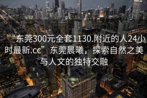 “東莞300元全套1130.附近的人24小時(shí)最新.cc”東莞晨曦，探索自然之美與人文的獨特交融