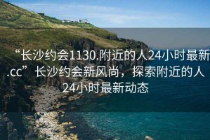 “長(cháng)沙約會(huì )1130.附近的人24小時(shí)最新.cc”長(cháng)沙約會(huì )新風(fēng)尚，探索附近的人24小時(shí)最新動(dòng)態(tài)