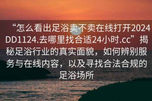 “怎么看出足浴賣(mài)不賣(mài)在線(xiàn)打開(kāi)2024DD1124.去哪里找合適24小時(shí).cc”揭秘足浴行業(yè)的真實(shí)面貌，如何辨別服務(wù)與在線(xiàn)內容，以及尋找合法合規的足浴場(chǎng)所