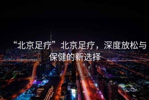 “北京足療”北京足療，深度放松與保健的新選擇