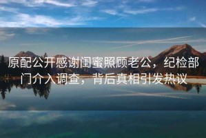原配公開(kāi)感謝閨蜜照顧老公，紀檢部門(mén)介入調查，背后真相引發(fā)熱議
