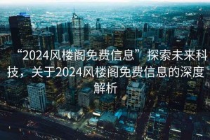 “2024風(fēng)樓閣免費信息”探索未來(lái)科技，關(guān)于2024風(fēng)樓閣免費信息的深度解析