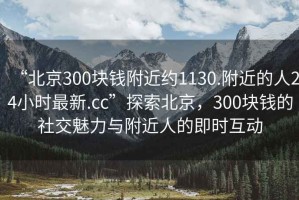 “北京300塊錢(qián)附近約1130.附近的人24小時(shí)最新.cc”探索北京，300塊錢(qián)的社交魅力與附近人的即時(shí)互動(dòng)