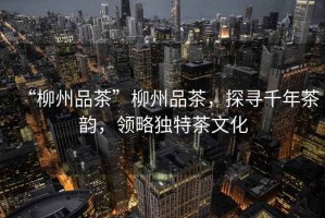 “柳州品茶”柳州品茶，探尋千年茶韻，領(lǐng)略獨特茶文化