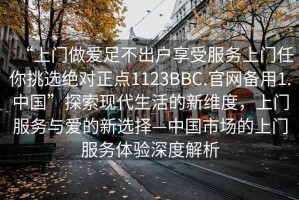 “上門(mén)做愛(ài)足不出戶(hù)享受服務(wù)上門(mén)任你挑選絕對正點(diǎn)1123BBC.官網(wǎng)備用1.中國”探索現代生活的新維度，上門(mén)服務(wù)與愛(ài)的新選擇—中國市場(chǎng)的上門(mén)服務(wù)體驗深度解析