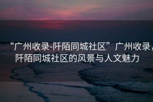 “廣州收錄-阡陌同城社區”廣州收錄，阡陌同城社區的風(fēng)景與人文魅力
