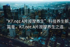 “K7.ncc A片按摩養生”科技養生新篇章，K7.ncc A片按摩養生之道