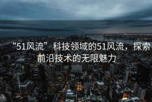 “51風(fēng)流”科技領(lǐng)域的51風(fēng)流，探索前沿技術(shù)的無(wú)限魅力