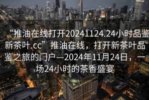 “推油在線(xiàn)打開(kāi)20241124.24小時(shí)品鑒新茶葉.cc”推油在線(xiàn)，打開(kāi)新茶葉品鑒之旅的門(mén)戶(hù)—2024年11月24日，一場(chǎng)24小時(shí)的茶香盛宴