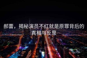 郝蕾，揭秘演員不紅就是原罪背后的真相與反思