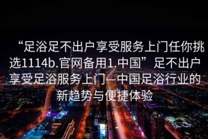 “足浴足不出戶(hù)享受服務(wù)上門(mén)任你挑選1114b.官網(wǎng)備用1.中國”足不出戶(hù)享受足浴服務(wù)上門(mén)—中國足浴行業(yè)的新趨勢與便捷體驗