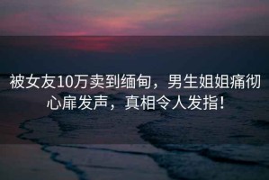 被女友10萬(wàn)賣(mài)到緬甸，男生姐姐痛徹心扉發(fā)聲，真相令人發(fā)指！