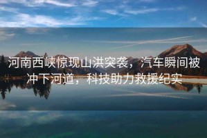 河南西峽驚現山洪突襲，汽車(chē)瞬間被沖下河道，科技助力救援紀實(shí)