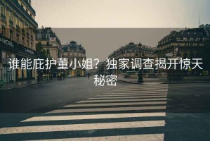 誰(shuí)能庇護董小姐？獨家調查揭開(kāi)驚天秘密