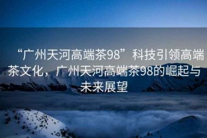 “廣州天河高端茶98”科技引領(lǐng)高端茶文化，廣州天河高端茶98的崛起與未來(lái)展望