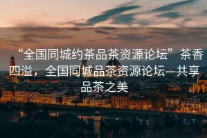 “全國同城約茶品茶資源論壇”茶香四溢，全國同城品茶資源論壇—共享品茶之美
