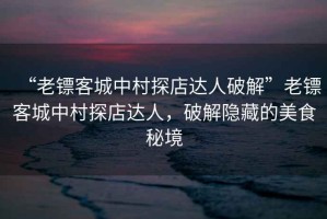 “老鏢客城中村探店達人破解”老鏢客城中村探店達人，破解隱藏的美食秘境