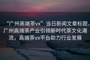 “廣州高端茶vx”當日新聞文章標題，廣州高端茶產(chǎn)業(yè)引領(lǐng)新時(shí)代茶文化潮流，高端茶vx平臺助力行業(yè)發(fā)展