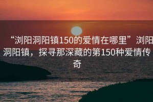 “瀏陽(yáng)洞陽(yáng)鎮150的愛(ài)情在哪里”瀏陽(yáng)洞陽(yáng)鎮，探尋那深藏的第150種愛(ài)情傳奇