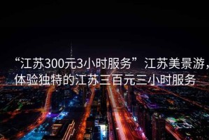 “江蘇300元3小時(shí)服務(wù)”江蘇美景游，體驗獨特的江蘇三百元三小時(shí)服務(wù)