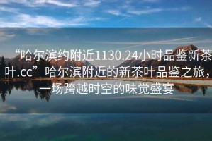 “哈爾濱約附近1130.24小時(shí)品鑒新茶葉.cc”哈爾濱附近的新茶葉品鑒之旅，一場(chǎng)跨越時(shí)空的味覺(jué)盛宴