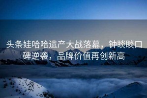 頭條娃哈哈遺產(chǎn)大戰落幕，鐘睒睒口碑逆襲，品牌價(jià)值再創(chuàng  )新高