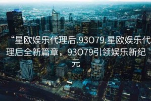 “星歐娛樂(lè )代理后.93O79.星歐娛樂(lè )代理后全新篇章，93O79引領(lǐng)娛樂(lè )新紀元