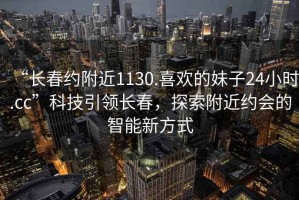 “長(cháng)春約附近1130.喜歡的妹子24小時(shí).cc”科技引領(lǐng)長(cháng)春，探索附近約會(huì )的智能新方式