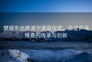 樊振東出席波爾退役儀式，見(jiàn)證乒乓傳奇的傳承與創(chuàng  )新
