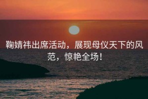 鞠婧祎出席活動(dòng)，展現母儀天下的風(fēng)范，驚艷全場(chǎng)！