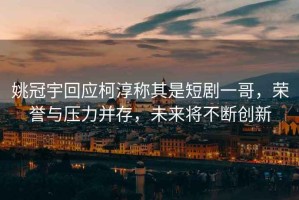 姚冠宇回應柯淳稱(chēng)其是短劇一哥，榮譽(yù)與壓力并存，未來(lái)將不斷創(chuàng  )新