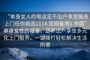 “單身女人的電話(huà)足不出戶(hù)享受服務(wù)上門(mén)任你挑選1114.官網(wǎng)備用1.中國”單身女性的福音，足不出戶(hù)享受多元化上門(mén)服務(wù)，一鍵撥打輕松解決生活所需