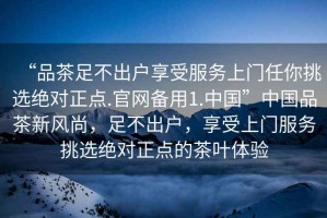 “品茶足不出戶(hù)享受服務(wù)上門(mén)任你挑選絕對正點(diǎn).官網(wǎng)備用1.中國”中國品茶新風(fēng)尚，足不出戶(hù)，享受上門(mén)服務(wù)挑選絕對正點(diǎn)的茶葉體驗
