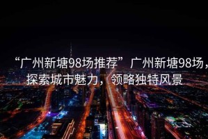 “廣州新塘98場(chǎng)推薦”廣州新塘98場(chǎng)，探索城市魅力，領(lǐng)略獨特風(fēng)景