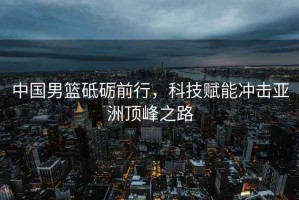 中國男籃砥礪前行，科技賦能沖擊亞洲頂峰之路
