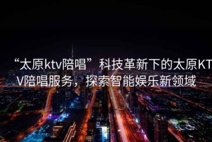 “太原ktv陪唱”科技革新下的太原KTV陪唱服務(wù)，探索智能娛樂(lè )新領(lǐng)域