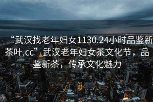 “武漢找老年婦女1130.24小時(shí)品鑒新茶葉.cc”武漢老年婦女茶文化節，品鑒新茶，傳承文化魅力