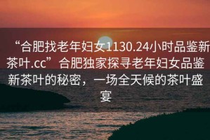 “合肥找老年婦女1130.24小時(shí)品鑒新茶葉.cc”合肥獨家探尋老年婦女品鑒新茶葉的秘密，一場(chǎng)全天候的茶葉盛宴