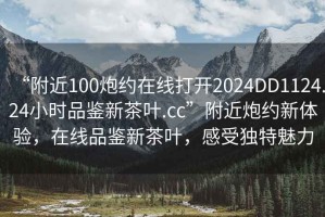“附近100炮約在線(xiàn)打開(kāi)2024DD1124.24小時(shí)品鑒新茶葉.cc”附近炮約新體驗，在線(xiàn)品鑒新茶葉，感受獨特魅力