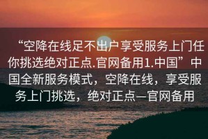 “空降在線(xiàn)足不出戶(hù)享受服務(wù)上門(mén)任你挑選絕對正點(diǎn).官網(wǎng)備用1.中國”中國全新服務(wù)模式，空降在線(xiàn)，享受服務(wù)上門(mén)挑選，絕對正點(diǎn)—官網(wǎng)備用