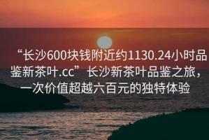 “長(cháng)沙600塊錢(qián)附近約1130.24小時(shí)品鑒新茶葉.cc”長(cháng)沙新茶葉品鑒之旅，一次價(jià)值超越六百元的獨特體驗