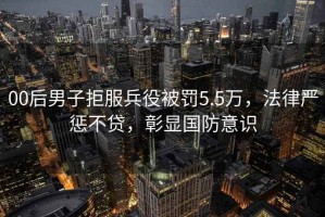 00后男子拒服兵役被罰5.5萬(wàn)，法律嚴懲不貸，彰顯國防意識