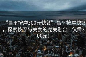 “昌平按摩300元快餐”昌平按摩快餐，探索按摩與美食的完美融合—僅需300元！