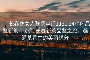 “長(cháng)春找女人聯(lián)系電話(huà)1130.24小時(shí)品鑒新茶葉.cc”長(cháng)春新茶品鑒之旅，邂逅茶香中的美麗緣分