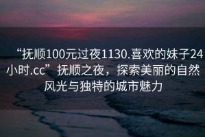 “撫順100元過(guò)夜1130.喜歡的妹子24小時(shí).cc”撫順之夜，探索美麗的自然風(fēng)光與獨特的城市魅力