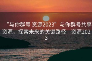 “與你群號 資源2023”與你群號共享資源，探索未來(lái)的關(guān)鍵路徑—資源2023