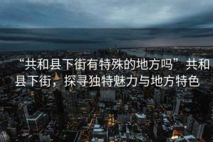 “共和縣下街有特殊的地方嗎”共和縣下街，探尋獨特魅力與地方特色