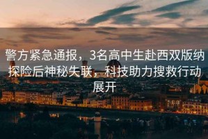 警方緊急通報，3名高中生赴西雙版納探險后神秘失聯(lián)，科技助力搜救行動(dòng)展開(kāi)